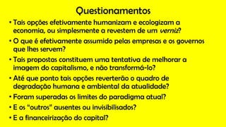 Questionamentos
• Tais opções efetivamente humanizam e ecologizam a
economia, ou simplesmente a revestem de um verniz?
• O que é efetivamente assumido pelas empresas e os governos
que lhes servem?
• Tais propostas constituem uma tentativa de melhorar a
imagem do capitalismo, e não transformá-lo?
• Até que ponto tais opções reverterão o quadro de
degradação humana e ambiental da atualidade?
• Foram superadas os limites do paradigma atual?
• E os “outros” ausentes ou invisibilisados?
• E a financeirização do capital?
 