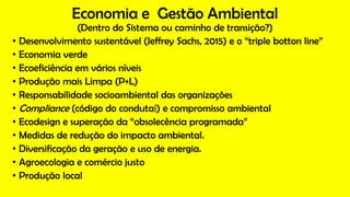 Economia e Gestão Ambiental
(Dentro do Sistema ou caminho de transição?)
• Desenvolvimento sustentável (Jeffrey Sachs, 2015) e o “triple botton line”
• Economia verde
• Ecoeficiência em vários níveis
• Produção mais Limpa (P+L)
• Responsabilidade socioambiental das organizações
• Compliance (código do conduta|) e compromisso ambiental
• Ecodesign e superação da “obsolecência programada”
• Medidas de redução do impacto ambiental.
• Diversificação da geração e uso de energia.
• Agroecologia e comércio justo
• Produção local
 