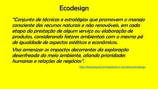 Ecodesign
“Conjunto de técnicas e estratégias que promovem o manejo
consciente dos recursos naturais e não renováveis, em cada
etapa da prestação de algum serviço ou elaboração de
produtos, considerando fatores ambientais com o mesmo pé
de igualdade de aspectos estéticos e econômicos.
Visa amenizar os impactos decorrentes da exploração
desenfreada do meio ambiente, aliando prioridades
humanas e relações de negócios”.
https://blog.ipog.edu.br/engenharia-e-arquitetura/ecodesign/
 