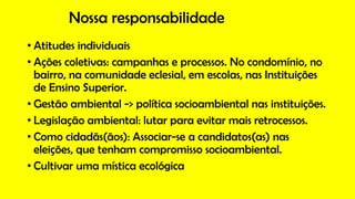 Nossa responsabilidade
• Atitudes individuais
• Ações coletivas: campanhas e processos. No condomínio, no
bairro, na comunidade eclesial, em escolas, nas Instituições
de Ensino Superior.
• Gestão ambiental -> política socioambiental nas instituições.
• Legislação ambiental: lutar para evitar mais retrocessos.
• Como cidadãs(ãos): Associar-se a candidatos(as) nas
eleições, que tenham compromisso socioambiental.
• Cultivar uma mística ecológica
 