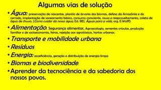 Algumas vias de solução
•Água: preservação de nascentes, plantio de árvores dos biomas, defesa da Amazônia e do
cerrado, implantação de saneamento básico, consumo consciente, reuso e reaproveitamento, coleta de
água de chuva. (Como cuidar da nossa água, Ed. BEI, Águas para a vida, org. E.Wolff)
•Alimentação: Segurança alimentar, Agroecologia, sementes crioulas, produção
familiar e de socioeconomia, feiras, rejeição aos agrotóxicos, hortas urbanas.
•Transporte e mobilidade urbana
•Resíduos
•Energia: ecoeficiência, geração e distribuição de energia limpa
•Biomas e biodiversidade:
•Aprender da tecnociência e da sabedoria dos
nossos povos.
 
