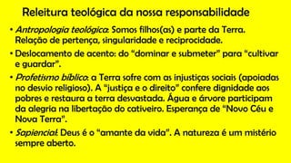 Releitura teológica da nossa responsabilidade
• Antropologia teológica: Somos filhos(as) e parte da Terra.
Relação de pertença, singularidade e reciprocidade.
• Deslocamento de acento: do “dominar e submeter” para “cultivar
e guardar”.
• Profetismo bíblico: a Terra sofre com as injustiças sociais (apoiadas
no desvio religioso). A “justiça e o direito” confere dignidade aos
pobres e restaura a terra desvastada. Água e árvore participam
da alegria na libertação do cativeiro. Esperança de “Novo Céu e
Nova Terra”.
• Sapiencial: Deus é o “amante da vida”. A natureza é um mistério
sempre aberto.
 