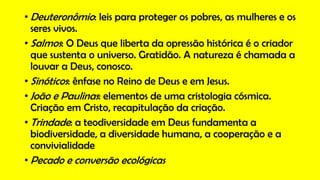 • Deuteronômio: leis para proteger os pobres, as mulheres e os
seres vivos.
• Salmos: O Deus que liberta da opressão histórica é o criador
que sustenta o universo. Gratidão. A natureza é chamada a
louvar a Deus, conosco.
• Sinóticos: ênfase no Reino de Deus e em Jesus.
• João e Paulinas: elementos de uma cristologia cósmica.
Criação em Cristo, recapitulação da criação.
• Trindade: a teodiversidade em Deus fundamenta a
biodiversidade, a diversidade humana, a cooperação e a
convivialidade
• Pecado e conversão ecológicas
 