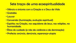 Sete traços de uma ecoespiritualidade
• Silêncio e sintonia com a Criação e o Deus da Vida
• Gratidão
• Louvor
• Conversão (iluminação, evolução espiritual)
• Espírito: na Criação, nos seguidores de Jesus, nas religiões, na
humanidade.
• Ética do cuidado (e não da violência e da dominação)
• Profecia: anúncio, denúncia, esperança-utopia
 
