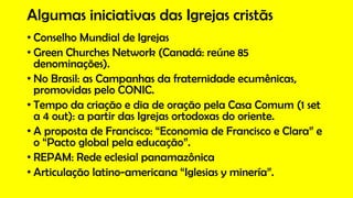 Algumas iniciativas das Igrejas cristãs
• Conselho Mundial de Igrejas
• Green Churches Network (Canadá: reúne 85
denominações).
• No Brasil: as Campanhas da fraternidade ecumênicas,
promovidas pelo CONIC.
• Tempo da criação e dia de oração pela Casa Comum (1 set
a 4 out): a partir das Igrejas ortodoxas do oriente.
• A proposta de Francisco: “Economia de Francisco e Clara” e
o “Pacto global pela educação”.
• REPAM: Rede eclesial panamazônica
• Articulação latino-americana “Iglesias y minería”.
 