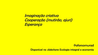 Imaginação criativa
Cooperação (mutirão, ajuri)
Esperança
@afonsomurad
Disponível no slideshare: Ecologia integral e economia
 