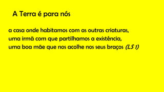 A Terra é para nós
a casa onde habitamos com as outras criaturas,
uma irmã com que partilhamos a existência,
uma boa mãe que nos acolhe nos seus braços (LS 1)
 