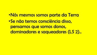 •Nós mesmos somos parte da Terra
•Se não temos consciência disso,
pensamos que somos donos,
dominadores e saqueadores (LS 2)..
 