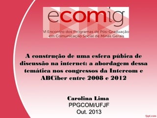 A construção de uma esfera púbica de
discussão na internet: a abordagem dessa
temática nos congressos da Intercom e
ABCiber entre 2008 e 2012
Carolina Lima
PPGCOM/UFJF
Out. 2013

 