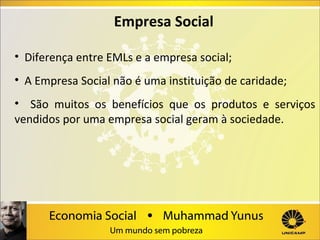 Empresa Social
• Diferença entre EMLs e a empresa social;
• A Empresa Social não é uma instituição de caridade;
• São muitos os benefícios que os produtos e serviços
vendidos por uma empresa social geram à sociedade.

 