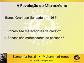 A Revolução do Microcrédito
 Banco Grameen (fundado em 1983);

• Pobres são merecedores de crédito?
• Bancos são merecedores de pessoas?

 