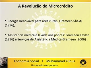 A Revolução do Microcrédito
•  Energia Renovável para área rurais: Grameen Shakti 
(1996);
•  Assistência médica é levada aos pobres: Grameen Kaylan 
(1996) e Serviços de Assistência Médica Grameen (2006) .

 