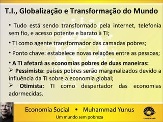 T.I., Globalização e Transformação do Mundo
•  Tudo  está  sendo  transformado  pela  internet,  telefonia 
sem fio, e acesso potente e barato à TI;
• TI como agente transformador das camadas pobres;
• Ponto chave: estabelece novas relações entre as pessoas;
• A TI afetará as economias pobres de duas maneiras:
 Pessimista: países pobres serão marginalizados devido a 
influência da TI sobre a economia global;
 Otimista: TI  como  despertador  das  economias 
adormecidas.

 