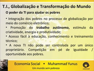 T.I., Globalização e Transformação do Mundo
O poder da TI para ajudar os pobres
• Integração dos pobres no processo de globalização por
meio do comércio eletrônico;
• Promoção do trabalho autônomo, estímulo da
criatividade, energia e produtividade;
• Acesso fácil à educação, conhecimento e treinamento
técnico;
• A nova TI não pode ser controlada por um único
proprietário. Competição em pé de igualdade /
oportunidade aos pobres.

 