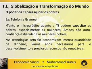 T.I., Globalização e Transformação do Mundo
O poder da TI para ajudar os pobres
Ex: Telefonia Grameen
•Tanto o microcrédito quanto a TI podem capacitar os
pobres, especialmente as mulheres. Ambos dão autoconfiança e dignidade às mulheres pobres;
•As tecnologias sem fio economizam imensa quantidade
de dinheiro, vários anos necessários para o
desenvolvimento e preciosos recursos não renováveis.

 