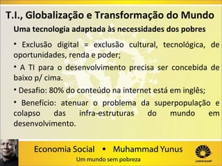 T.I., Globalização e Transformação do Mundo
Uma tecnologia adaptada às necessidades dos pobres
• Exclusão digital = exclusão cultural, tecnológica, de
oportunidades, renda e poder;
• A TI para o desenvolvimento precisa ser concebida de
baixo p/ cima.
• Desafio: 80% do conteúdo na internet está em inglês;
• Benefício: atenuar o problema da superpopulação e
colapso
das
infra-estruturas
do
mundo
em
desenvolvimento.

 