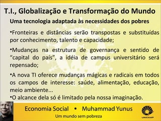 T.I., Globalização e Transformação do Mundo
Uma tecnologia adaptada às necessidades dos pobres
•Fronteiras e distâncias serão transpostas e substituídas
por conhecimento, talento e capacidade;
•Mudanças na estrutura de governança e sentido de
“capital do país”, a idéia de campus universitário será
repensado;
•A nova TI oferece mudanças mágicas e radicais em todos
os campos de interesse: saúde, alimentação, educação,
meio ambiente...
•O alcance dela só é limitado pela nossa imaginação.

 