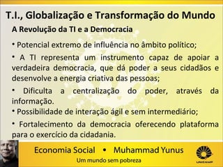 T.I., Globalização e Transformação do Mundo
A Revolução da TI e a Democracia
• Potencial extremo de influência no âmbito político;
• A TI representa um instrumento capaz de apoiar a
verdadeira democracia, que dá poder a seus cidadãos e
desenvolve a energia criativa das pessoas;
• Dificulta a centralização do poder, através da
informação.
• Possibilidade de interação ágil e sem intermediário;
• Fortalecimento da democracia oferecendo plataforma
para o exercício da cidadania.

 