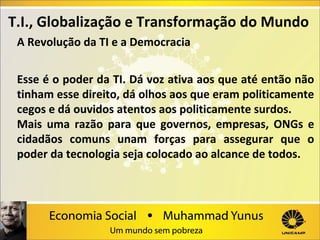 T.I., Globalização e Transformação do Mundo
A Revolução da TI e a Democracia
Esse é o poder da TI. Dá voz ativa aos que até então não
tinham esse direito, dá olhos aos que eram politicamente
cegos e dá ouvidos atentos aos politicamente surdos.
Mais uma razão para que governos, empresas, ONGs e
cidadãos comuns unam forças para assegurar que o
poder da tecnologia seja colocado ao alcance de todos.

 