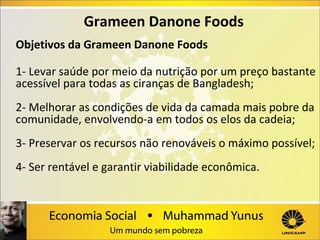 Grameen Danone Foods
Objetivos da Grameen Danone Foods
1- Levar saúde por meio da nutrição por um preço bastante
acessível para todas as ciranças de Bangladesh;
2- Melhorar as condições de vida da camada mais pobre da
comunidade, envolvendo-a em todos os elos da cadeia;
3- Preservar os recursos não renováveis o máximo possível;
4- Ser rentável e garantir viabilidade econômica.

 