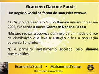 Grameen Danone Foods
Um negócio Social na forma de uma joint venture
• O Grupo grameen e o Grupo Danone uniram forças em
2006, fundando a marca Grameen Danone Foods;
•Missão: reduzir a pobreza por meio de um modelo único
de distribuição que leve a nutrição diária a população
pobre de Bangladesh;
•É o primeiro investimento apoiado pelo danone
communities.

 