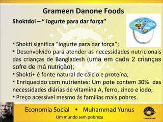 Grameen Danone Foods
Shoktdoi – “ iogurte para dar força”
• Shokti significa “iogurte para dar força”;
• Desenvolvido para atender as necessidades nutricionais
das crianças de Bangladesh (uma em cada 2 crianças
sofre de má nutrição);
• Shokti+ é fonte natural de cálcio e proteína;
• Enriquecido com nutrientes: Um pote contem 30% das
necessidades diárias de vitamina A, ferro, zinco e iodo;
• Preço acessível mesmo ás famílias mais pobres.

 