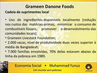 Grameen Danone Foods
Cadeia de suprimentos local
• Uso de ingredientes disponíveis localmente (redução
nos custos das matérias-primas, minimizar o consumo de
combustíveis fósseis, promover o desenvolvimento das
comunidades locais);
• Grameen Livestock Foundation;
• 2.000 vacas, nível de produtividade duas vezes superior à
média de Bangladesh;
• 7.000 famílias envolvidas, 70% delas estavam abaixo da
linha da pobreza em 1989.

 