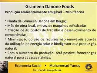 Grameen Danone Foods
Produção ambientalmente amigável – Mini fábrica
• Planta da Grameen Danone em Borga;
• Mão de obra local, em vez de maquinas sofisticadas;
• Criação de 40 postos de trabalho e desenvolvimento de
competências;
• Minimização do uso de recursos não renováveis através
da utilização de energia solar e biodigestor que produz gás
natural;
• Com o aumento da produção, será possivel fornecer gás
natural para as casas vizinhas.

 