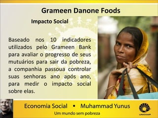 Grameen Danone Foods
Impacto Social
Baseado nos 10 indicadores
utilizados pelo Grameen Bank
para avaliar o progresso de seus
mutuários para sair da pobreza,
a companhia passoua controlar
suas senhoras ano após ano,
para medir o impacto social
sobre elas.

 