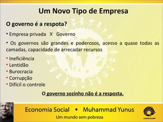 Um Novo Tipo de Empresa
O governo é a respota?
• Empresa privada X Governo
• Os governos são grandes e poderosos, acesso a quase todas as
camadas, capacidade de arrecadar recursos
• Ineficiência
• Lentidão
• Burocracia
• Corrupção
• Difícil o controle
O governo sozinho não é a resposta.

 