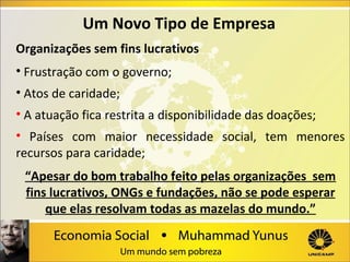Um Novo Tipo de Empresa
Organizações sem fins lucrativos
• Frustração com o governo;
• Atos de caridade;
• A atuação fica restrita a disponibilidade das doações;
• Países com maior necessidade social, tem menores
recursos para caridade;
“Apesar do bom trabalho feito pelas organizações sem
fins lucrativos, ONGs e fundações, não se pode esperar
que elas resolvam todas as mazelas do mundo.”

 
