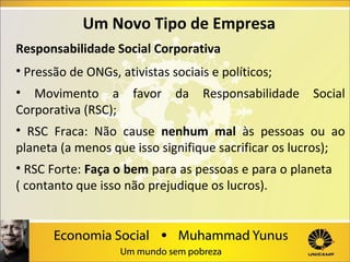 Um Novo Tipo de Empresa
Responsabilidade Social Corporativa
• Pressão de ONGs, ativistas sociais e políticos;
• Movimento a
Corporativa (RSC);

favor

da

Responsabilidade

Social

• RSC Fraca: Não cause nenhum mal às pessoas ou ao
planeta (a menos que isso signifique sacrificar os lucros);
• RSC Forte: Faça o bem para as pessoas e para o planeta
( contanto que isso não prejudique os lucros).

 