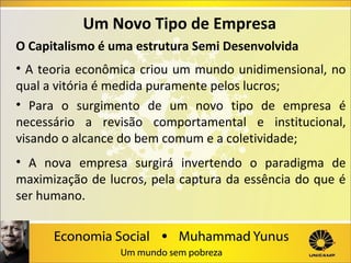 Um Novo Tipo de Empresa
O Capitalismo é uma estrutura Semi Desenvolvida
• A teoria econômica criou um mundo unidimensional, no
qual a vitória é medida puramente pelos lucros;
• Para o surgimento de um novo tipo de empresa é
necessário a revisão comportamental e institucional,
visando o alcance do bem comum e a coletividade;
• A nova empresa surgirá invertendo o paradigma de
maximização de lucros, pela captura da essência do que é
ser humano.

 