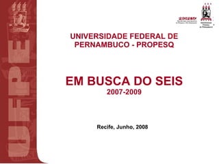 UNIVERSIDADE FEDERAL DE PERNAMBUCO - PROPESQ EM BUSCA DO SEIS 2007-2009 Recife, Junho, 2008 