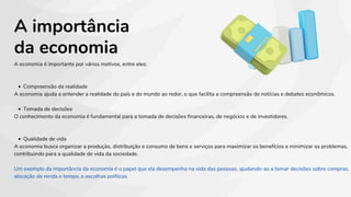 A importância
da economia
A economia é importante por vários motivos, entre eles:
Compreensão da realidade
A economia ajuda a entender a realidade do país e do mundo ao redor, o que facilita a compreensão de notícias e debates econômicos.
Tomada de decisões
O conhecimento da economia é fundamental para a tomada de decisões financeiras, de negócios e de investidores.
Qualidade de vida
A economia busca organizar a produção, distribuição e consumo de bens e serviços para maximizar os benefícios e minimizar os problemas,
contribuindo para a qualidade de vida da sociedade.
Um exemplo da importância da economia é o papel que ela desempenha na vida das pessoas, ajudando-as a tomar decisões sobre compras,
alocação de renda e tempo, e escolhas políticas.
 