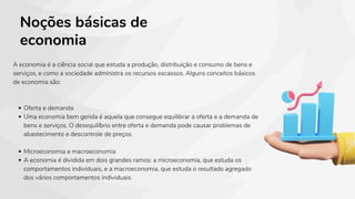 Noções básicas de
economia
A economia é a ciência social que estuda a produção, distribuição e consumo de bens e
serviços, e como a sociedade administra os recursos escassos. Alguns conceitos básicos
de economia são:
Oferta e demanda
Uma economia bem gerida é aquela que consegue equilibrar a oferta e a demanda de
bens e serviços. O desequilíbrio entre oferta e demanda pode causar problemas de
abastecimento e descontrole de preços.
Microeconomia e macroeconomia
A economia é dividida em dois grandes ramos: a microeconomia, que estuda os
comportamentos individuais, e a macroeconomia, que estuda o resultado agregado
dos vários comportamentos individuais.
 