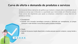 Curva de oferta e demanda de produtos e servicos
As curvas de oferta e demanda são gráficos que mostram a relação entre a quantidade de um
produto ou serviço que é oferecido e a quantidade que é demandada, em diferentes preços.
Essas curvas são importantes para ajudar as empresas a determinar o preço ideal de um
produto ou serviço.
Smartphones
Quando uma inovação tecnológica aumenta a demanda por smartphones, os preços
começam a subir devido à concorrência pelos produtos limitados.
Maçãs
Quando há poucas maçãs disponíveis e muitas pessoas querem comprar, o preço tende a
subir.
 