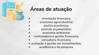 Áreas de atuação
orientação financeira;
economia agroindustrial;
perícia econômica;
controle orçamentário;
economia ambiental;
controladoria e gestão financeira;
consultoria financeira;
avaliação e gestão em investimentos;
acadêmica e de pesquisa.
 