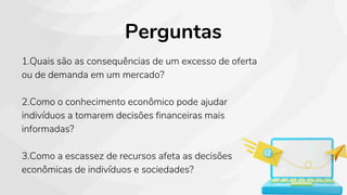 Perguntas
1.Quais são as consequências de um excesso de oferta
ou de demanda em um mercado?
2.Como o conhecimento econômico pode ajudar
indivíduos a tomarem decisões financeiras mais
informadas?
3.Como a escassez de recursos afeta as decisões
econômicas de indivíduos e sociedades?
 