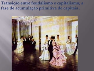 Transição entre feudalismo e capitalismo, a
fase de acumulação primitiva de capitais .
 