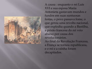 A causa : enquanto o rei Luís
XVI e sua esposa Maria
Antonieta gastavam mundos e
fundos em suas suntuosas
festas, o povo passava fome, o
que gerou uma revolta nacional,
que explodiu quando a Bastilha,
a prisão francesa do rei veio
abaixo por causa dos
revolucionários.
Ao final da Revolução Francesa,
a França se tornou republicana,
e o rei e a rainha foram
decapitados.
 