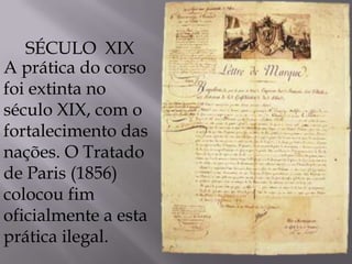 A prática do corso
foi extinta no
século XIX, com o
fortalecimento das
nações. O Tratado
de Paris (1856)
colocou fim
oficialmente a esta
prática ilegal.
SÉCULO XIX
 