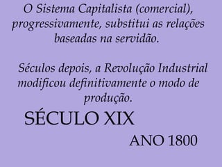 O Sistema Capitalista (comercial),
progressivamente, substitui as relações
baseadas na servidão.
Séculos depois, a Revolução Industrial
modificou definitivamente o modo de
produção.
SÉCULO XIX
ANO 1800
 