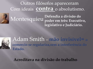 Outros filósofos apareceram
Montesquieu
Adam Smith – mão invisível= o
comercio se regulariza,sem a interferência do
Estado.
Acreditava na divisão do trabalho.
Com ideais contra o absolutismo.
Defendia a divisão do
poder em três: Executivo,
legislativo e Judiciário.
 