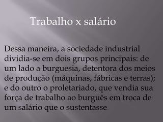 Dessa maneira, a sociedade industrial
dividia-se em dois grupos principais: de
um lado a burguesia, detentora dos meios
de produção (máquinas, fábricas e terras);
e do outro o proletariado, que vendia sua
força de trabalho ao burguês em troca de
um salário que o sustentasse.
Trabalho x salário
 