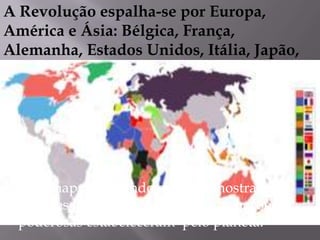 A Revolução espalha-se por Europa,
América e Ásia: Bélgica, França,
Alemanha, Estados Unidos, Itália, Japão,
Rússia.
Esse mapa do mundo em 1914 mostra os
grandes impérios coloniais que as nações
poderosas estabeleceram pelo planeta.
 