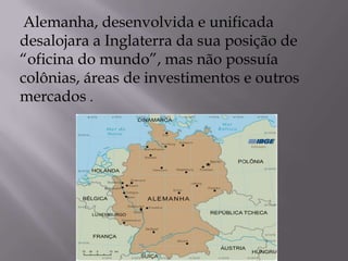 Alemanha, desenvolvida e unificada
desalojara a Inglaterra da sua posição de
“oficina do mundo”, mas não possuía
colônias, áreas de investimentos e outros
mercados .
 