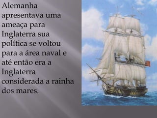 Alemanha
apresentava uma
ameaça para
Inglaterra sua
política se voltou
para a área naval e
até então era a
Inglaterra
considerada a rainha
dos mares.
 