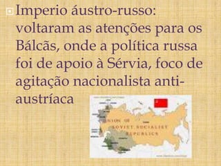 Imperio áustro-russo:
voltaram as atenções para os
Bálcãs, onde a política russa
foi de apoio à Sérvia, foco de
agitação nacionalista anti-
austríaca
 
