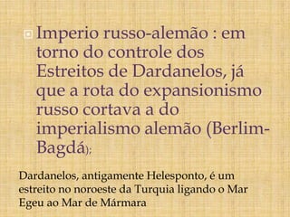  Imperio russo-alemão : em
torno do controle dos
Estreitos de Dardanelos, já
que a rota do expansionismo
russo cortava a do
imperialismo alemão (Berlim-
Bagdá);
Dardanelos, antigamente Helesponto, é um
estreito no noroeste da Turquia ligando o Mar
Egeu ao Mar de Mármara
 